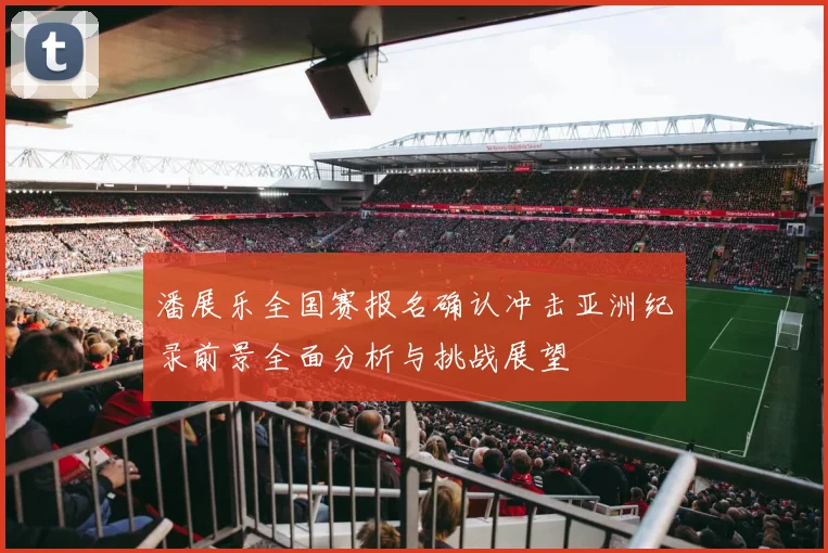 潘展乐全国赛报名确认冲击亚洲纪录前景全面分析与挑战展望