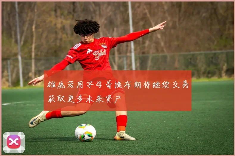 雄鹿若用字母哥换布朗将继续交易获取更多未来资产