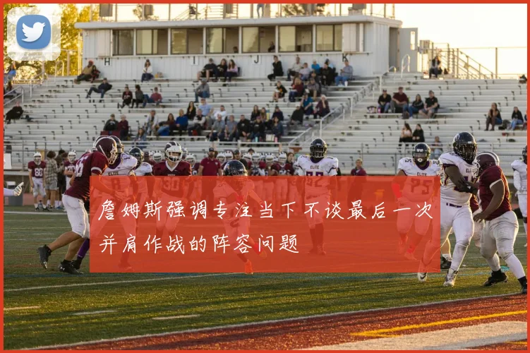 詹姆斯强调专注当下不谈最后一次并肩作战的阵容问题