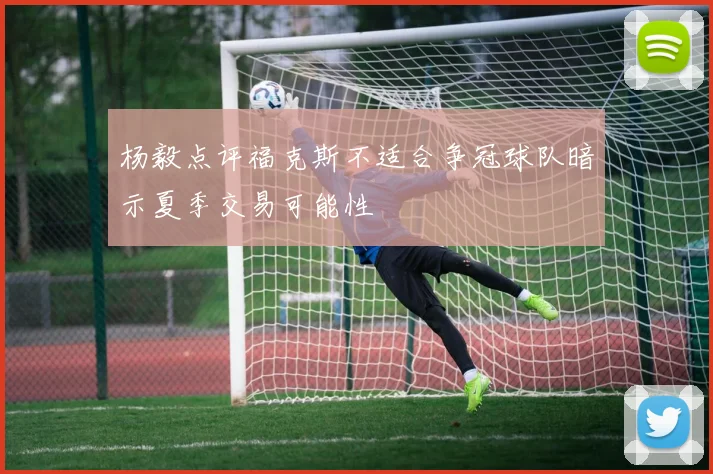 杨毅点评福克斯不适合争冠球队暗示夏季交易可能性