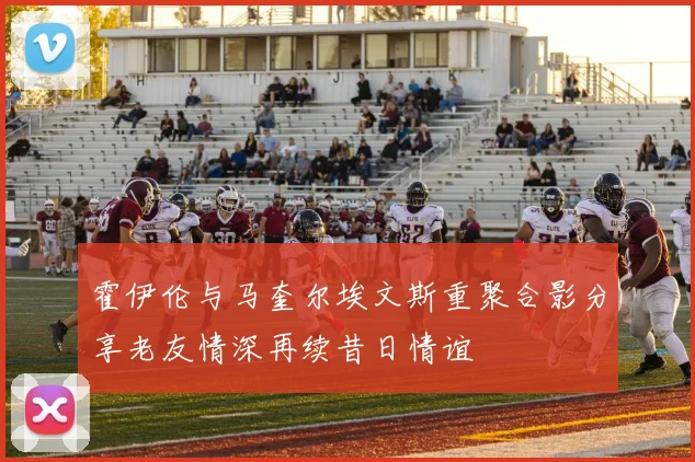 霍伊伦与马奎尔埃文斯重聚合影分享老友情深再续昔日情谊
