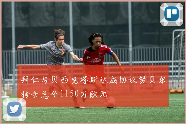 拜仁与贝西克塔斯达成协议努贝尔转会总价1150万欧元