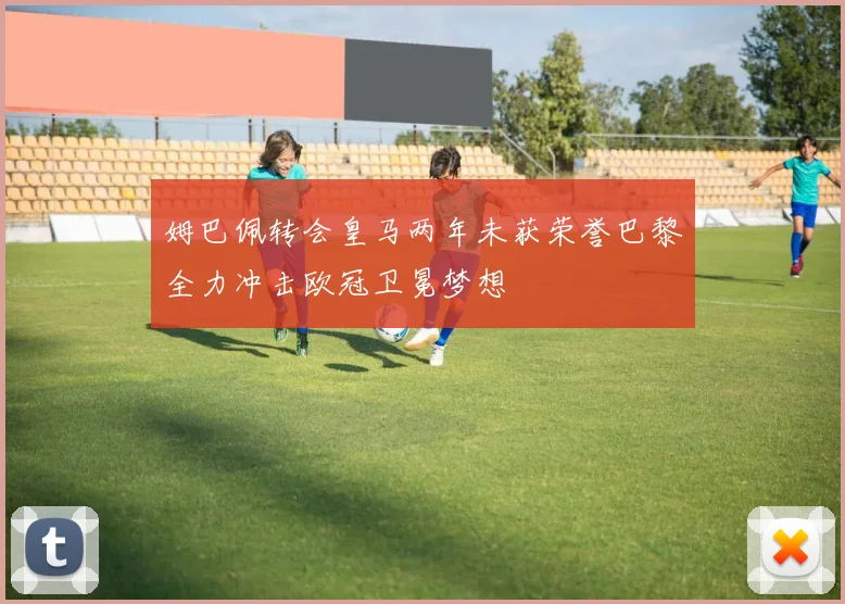 姆巴佩转会皇马两年未获荣誉巴黎全力冲击欧冠卫冕梦想