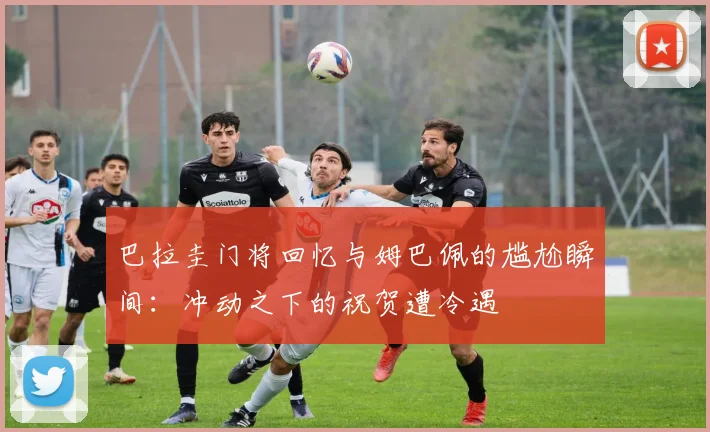 巴拉圭门将回忆与姆巴佩的尴尬瞬间：冲动之下的祝贺遭冷遇