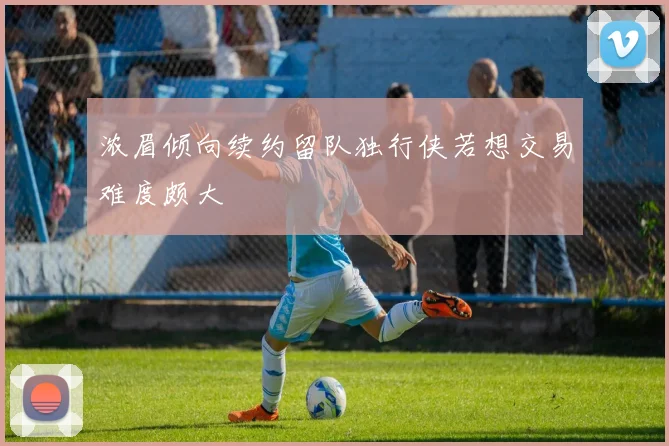 浓眉倾向续约留队独行侠若想交易难度颇大