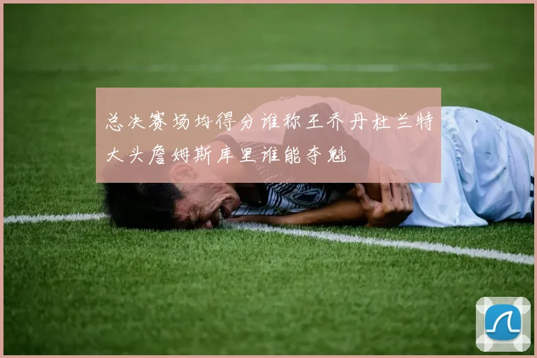 总决赛场均得分谁称王乔丹杜兰特大头詹姆斯库里谁能夺魁
