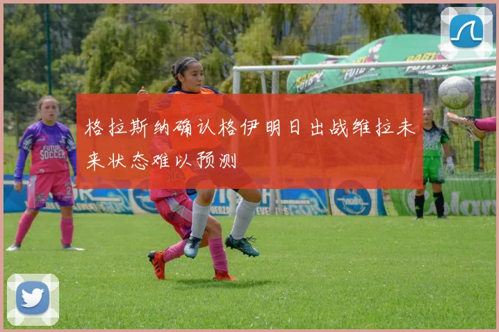 格拉斯纳确认格伊明日出战维拉未来状态难以预测