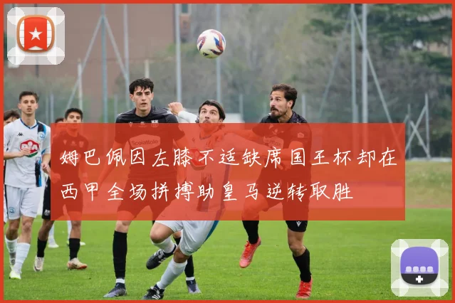 姆巴佩因左膝不适缺席国王杯却在西甲全场拼搏助皇马逆转取胜