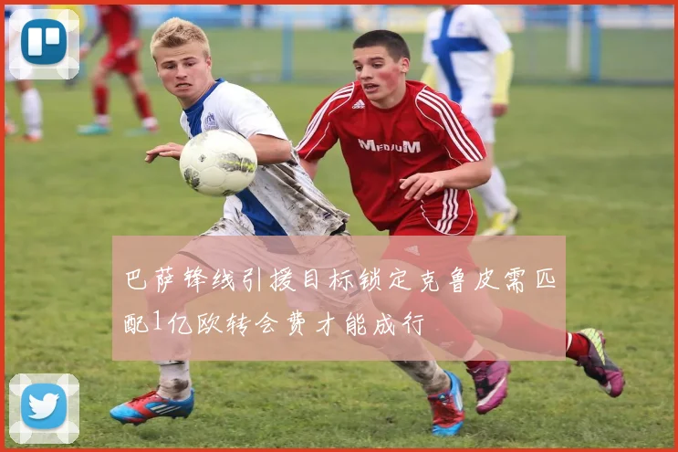 巴萨锋线引援目标锁定克鲁皮需匹配1亿欧转会费才能成行