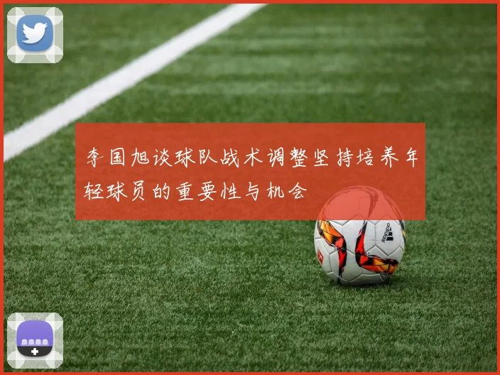 李国旭谈球队战术调整坚持培养年轻球员的重要性与机会