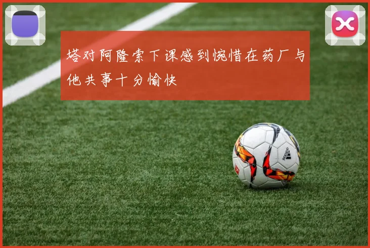 塔对阿隆索下课感到惋惜在药厂与他共事十分愉快