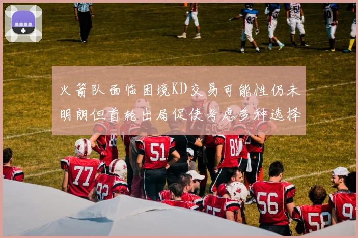 火箭队面临困境KD交易可能性仍未明朗但首轮出局促使考虑多种选择