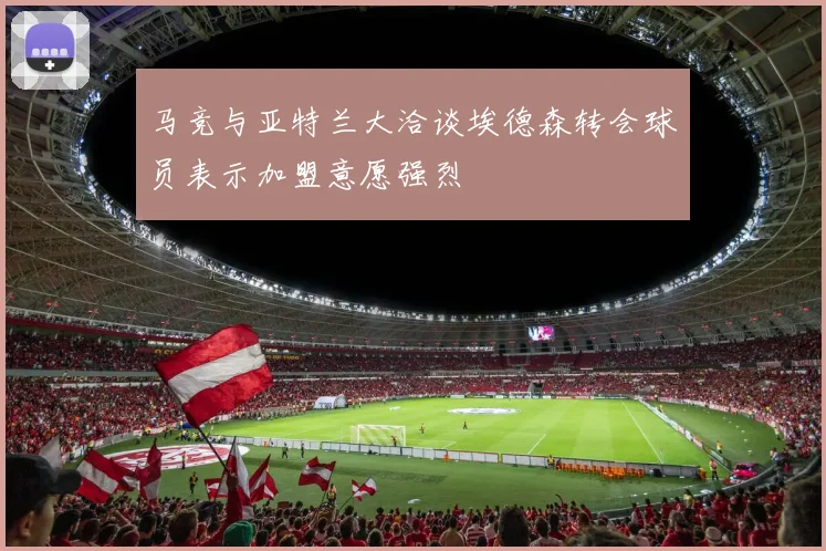 马竞与亚特兰大洽谈埃德森转会球员表示加盟意愿强烈